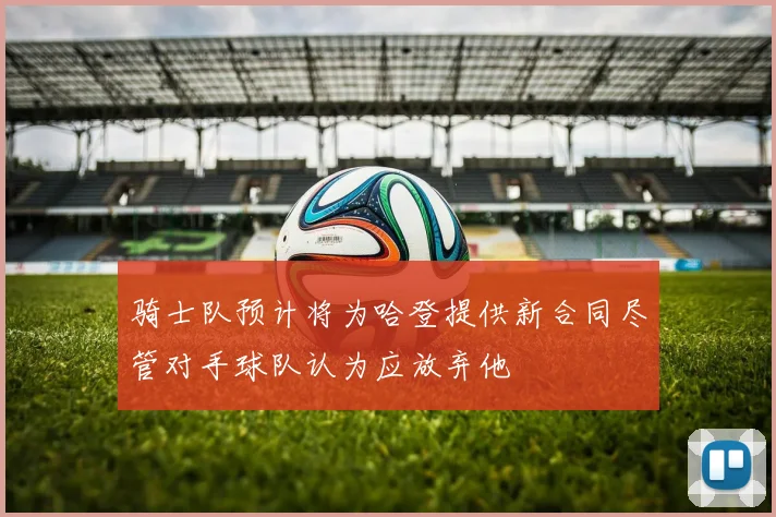 骑士队预计将为哈登提供新合同尽管对手球队认为应放弃他