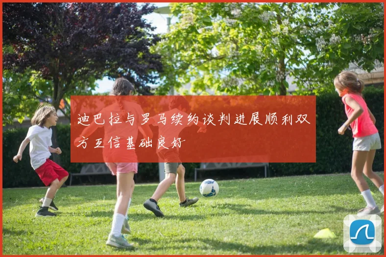 迪巴拉与罗马续约谈判进展顺利双方互信基础良好