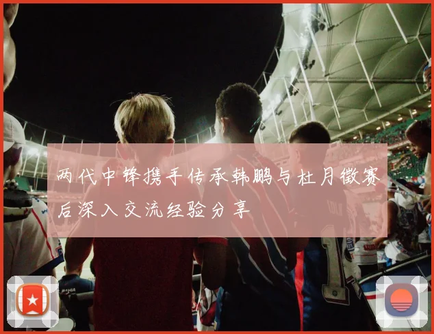 两代中锋携手传承韩鹏与杜月徵赛后深入交流经验分享