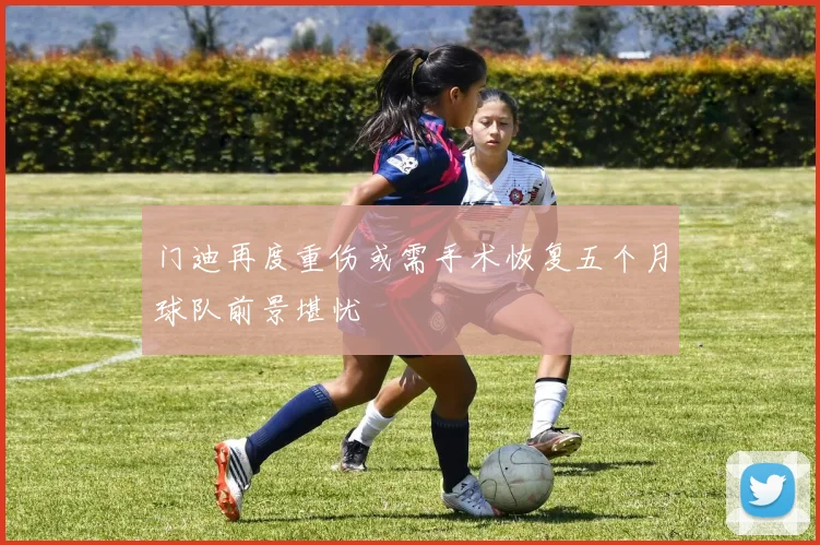 门迪再度重伤或需手术恢复五个月球队前景堪忧