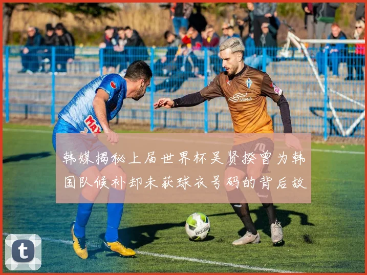 韩媒揭秘上届世界杯吴贤揆曾为韩国队候补却未获球衣号码的背后故事