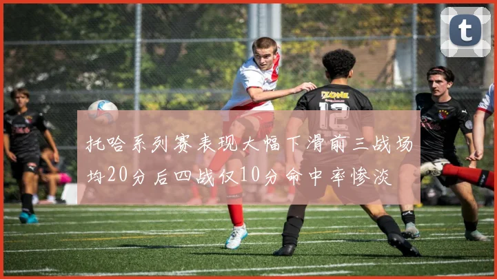 托哈系列赛表现大幅下滑前三战场均20分后四战仅10分命中率惨淡