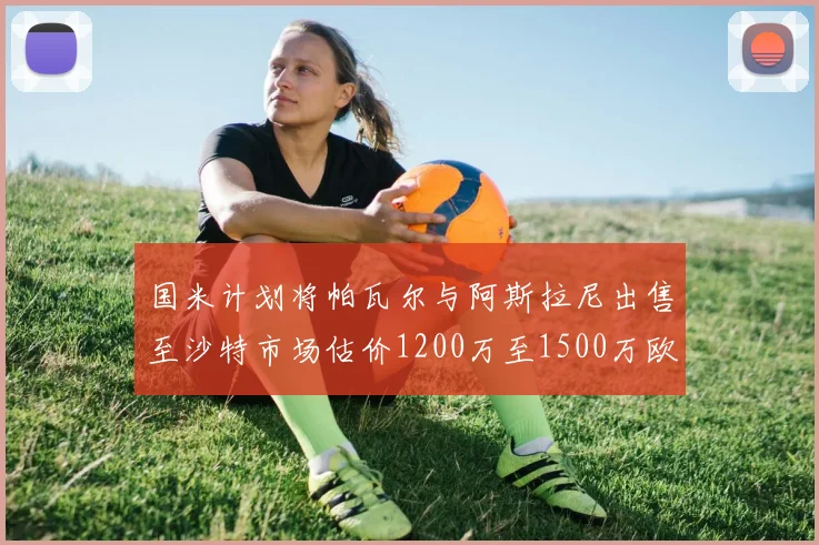 国米计划将帕瓦尔与阿斯拉尼出售至沙特市场估价1200万至1500万欧元