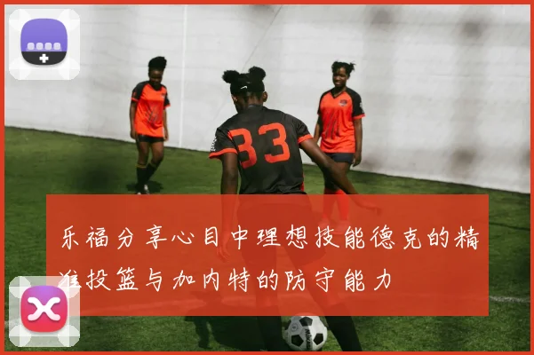 乐福分享心目中理想技能德克的精准投篮与加内特的防守能力