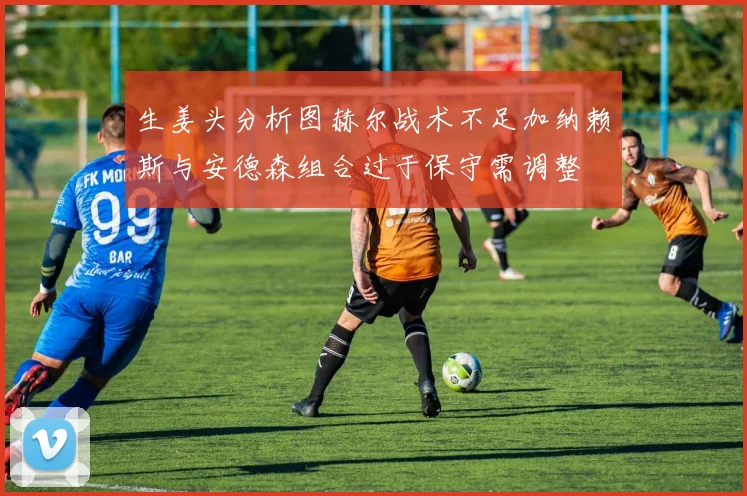 生姜头分析图赫尔战术不足加纳赖斯与安德森组合过于保守需调整