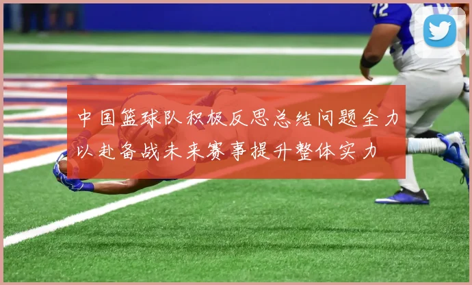 中国篮球队积极反思总结问题全力以赴备战未来赛事提升整体实力