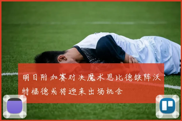 明日附加赛对决魔术恩比德缺阵沃特福德或将迎来出场机会
