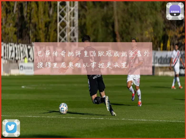 巴萨传奇批评皇马欧冠成就全靠外援穆里尼奥难以掌控更衣室