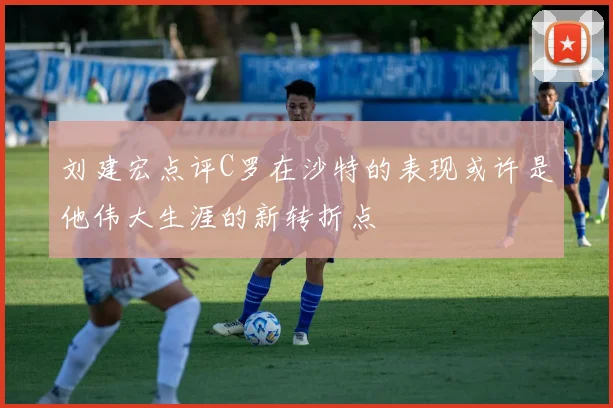 刘建宏点评C罗在沙特的表现或许是他伟大生涯的新转折点