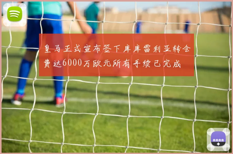 皇马正式宣布签下库库雷利亚转会费达6000万欧元所有手续已完成
