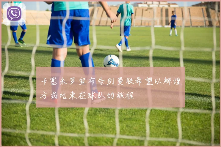 卡塞米罗宣布告别曼联希望以辉煌方式结束在球队的旅程