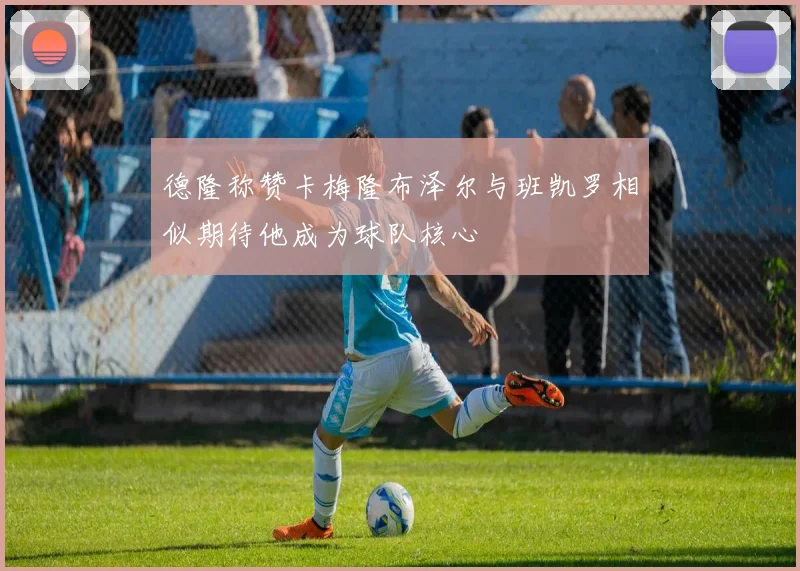 德隆称赞卡梅隆布泽尔与班凯罗相似期待他成为球队核心