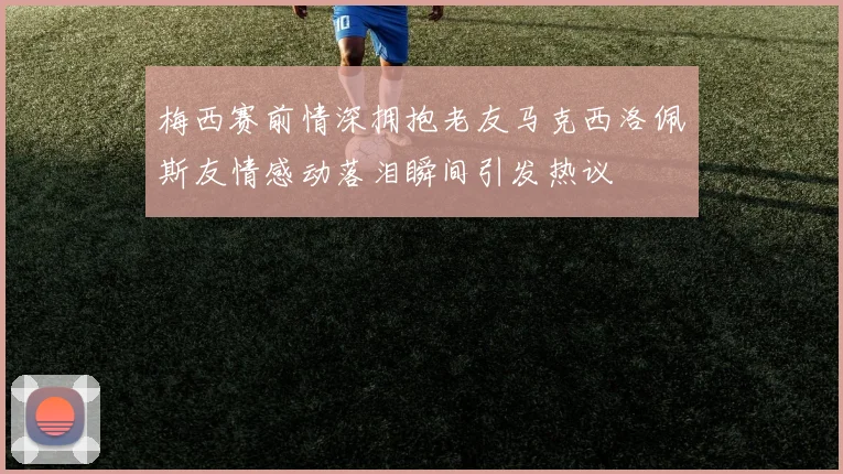 梅西赛前情深拥抱老友马克西洛佩斯友情感动落泪瞬间引发热议