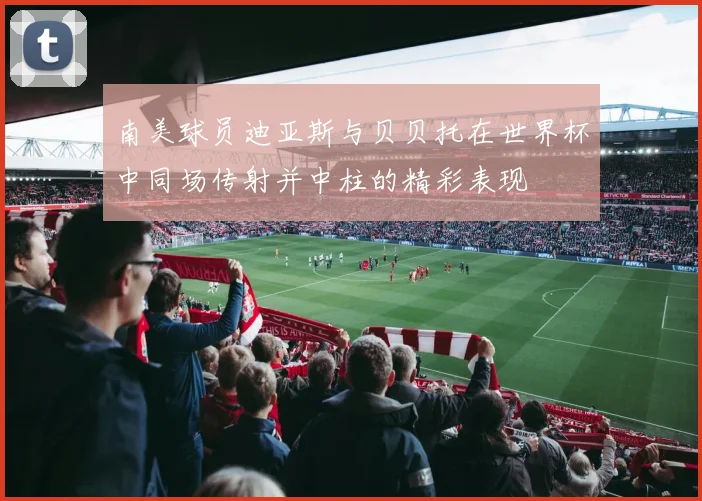 南美球员迪亚斯与贝贝托在世界杯中同场传射并中柱的精彩表现