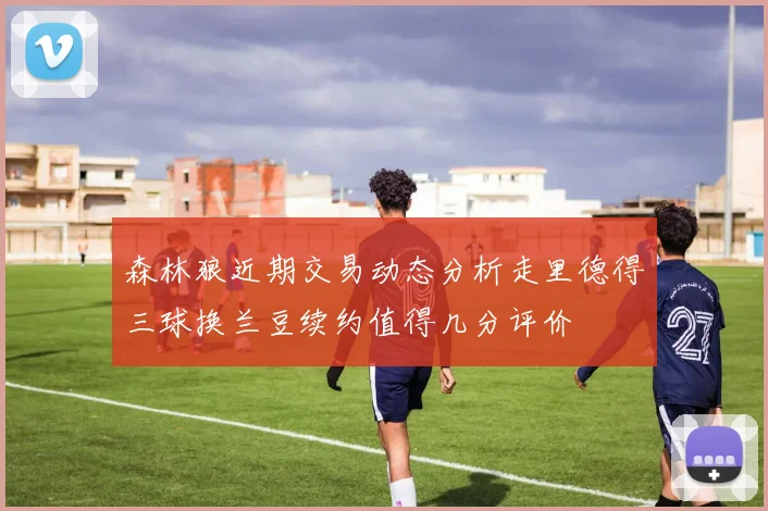 森林狼近期交易动态分析走里德得三球换兰豆续约值得几分评价