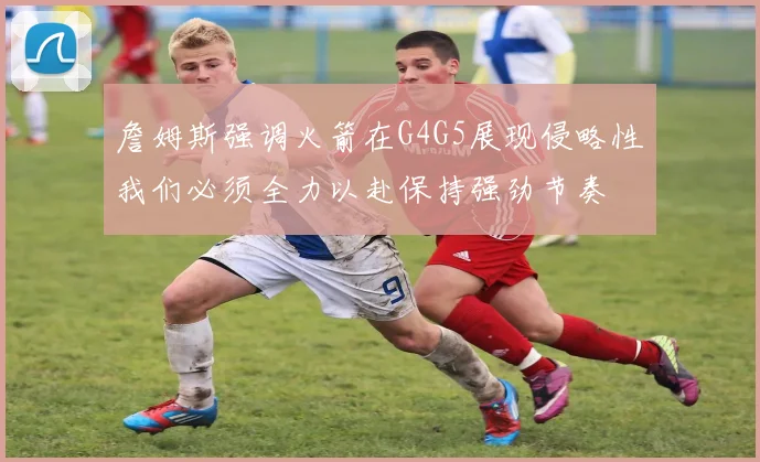 詹姆斯强调火箭在G4G5展现侵略性我们必须全力以赴保持强劲节奏