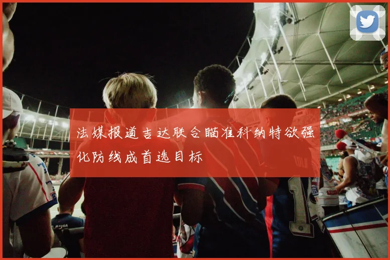 法媒报道吉达联合瞄准科纳特欲强化防线成首选目标