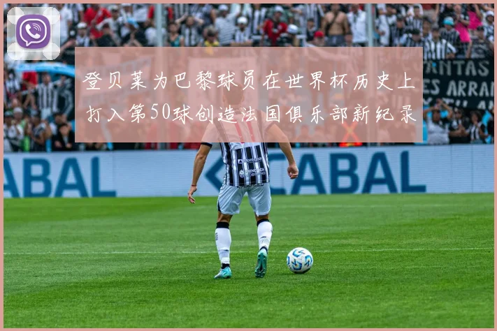 登贝莱为巴黎球员在世界杯历史上打入第50球创造法国俱乐部新纪录